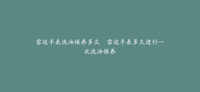 雷达手表洗油保养多久–雷达手表多久进行一次洗油保养