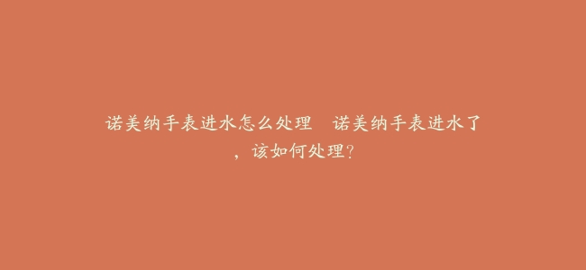 诺美纳手表进水怎么处理–诺美纳手表进水了，该如何处理？