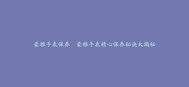 豪雅手表保养–豪雅手表精心保养秘诀大揭秘