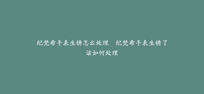 纪梵希手表生锈怎么处理--纪梵希手表生锈了该如何处理