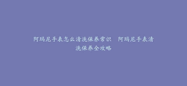 阿玛尼手表怎么清洗保养常识–阿玛尼手表清洗保养全攻略
