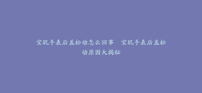 宝玑手表后盖松动怎么回事–宝玑手表后盖松动原因大揭秘