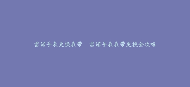 雷诺手表更换表带–雷诺手表表带更换全攻略