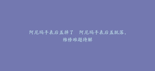 阿尼玛手表后盖掉了–阿尼玛手表后盖脱落，维修难题待解
