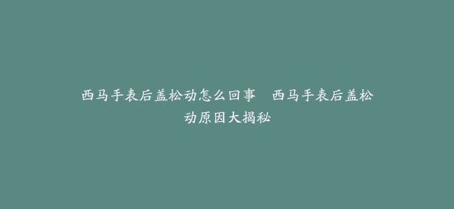 西马手表后盖松动怎么回事--西马手表后盖松动原因大揭秘