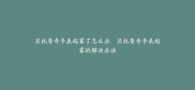 贝托鲁奇手表起雾了怎么办–贝托鲁奇手表起雾的解决办法