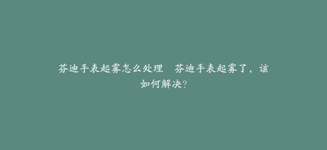 芬迪手表起雾怎么处理--芬迪手表起雾了，该如何解决？