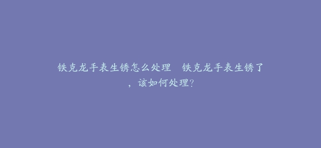 铁克龙手表生锈怎么处理–铁克龙手表生锈了，该如何处理？