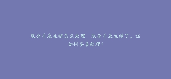 联合手表生锈怎么处理–联合手表生锈了，该如何妥善处理？