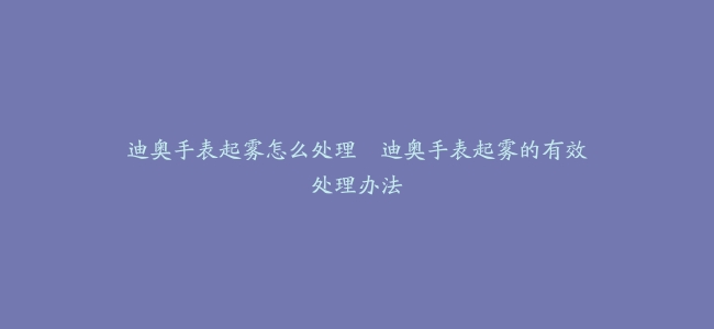 迪奥手表起雾怎么处理–迪奥手表起雾的有效处理办法