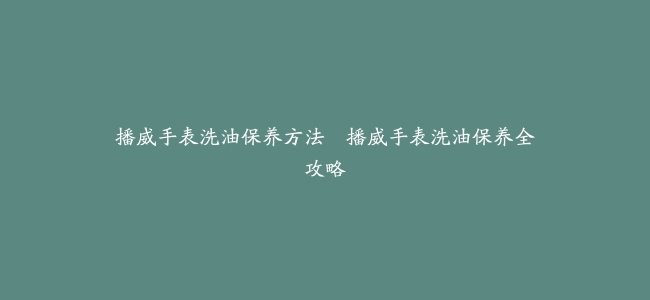 播威手表洗油保养方法–播威手表洗油保养全攻略