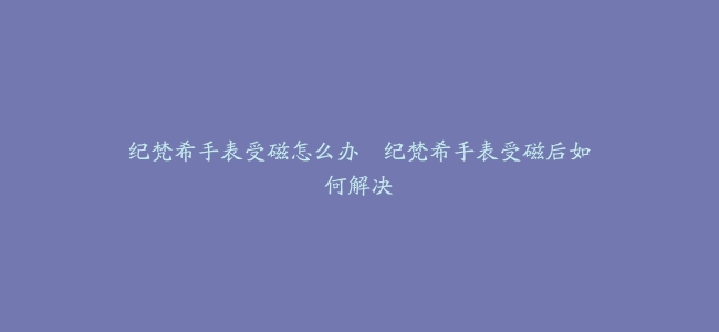 纪梵希手表受磁怎么办–纪梵希手表受磁后如何解决