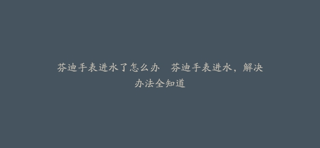 芬迪手表进水了怎么办–芬迪手表进水，解决办法全知道