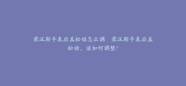 荣汉斯手表后盖松动怎么调–荣汉斯手表后盖松动，该如何调整？