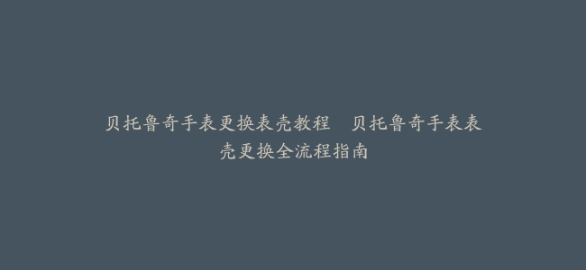 贝托鲁奇手表更换表壳教程–贝托鲁奇手表表壳更换全流程指南