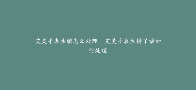 艾美手表生锈怎么处理–艾美手表生锈了该如何处理
