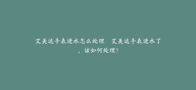 艾美达手表进水怎么处理–艾美达手表进水了，该如何处理？