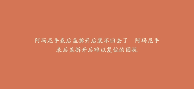 阿玛尼手表后盖拆开后装不回去了--阿玛尼手表后盖拆开后难以复位的困扰