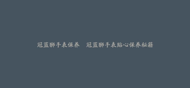 冠蓝狮手表保养–冠蓝狮手表贴心保养秘籍