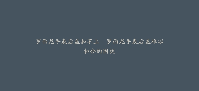 罗西尼手表后盖扣不上–罗西尼手表后盖难以扣合的困扰
