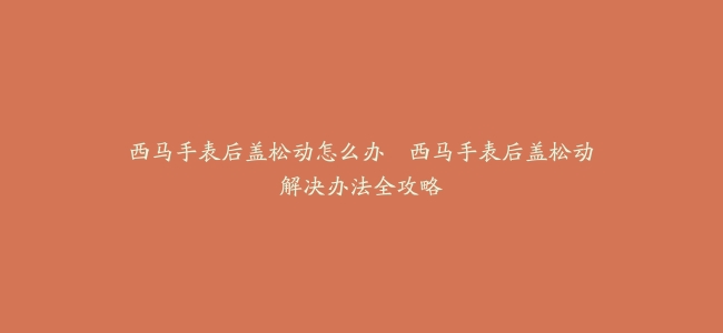 西马手表后盖松动怎么办--西马手表后盖松动解决办法全攻略