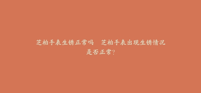 芝柏手表生锈正常吗–芝柏手表出现生锈情况是否正常？