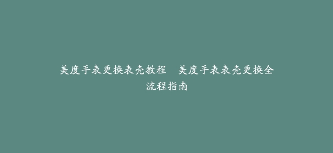 美度手表更换表壳教程--美度手表表壳更换全流程指南