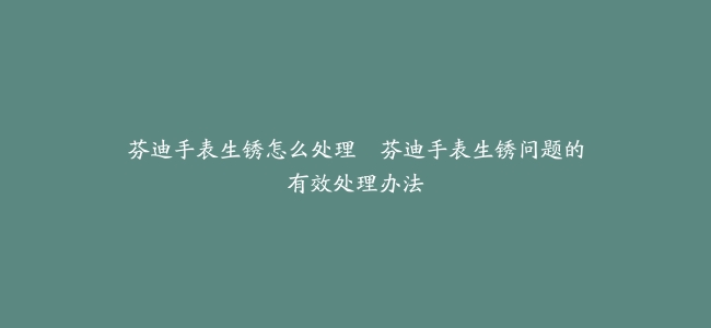 芬迪手表生锈怎么处理–芬迪手表生锈问题的有效处理办法