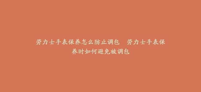 劳力士手表保养怎么防止调包--劳力士手表保养时如何避免被调包