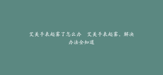 艾美手表起雾了怎么办–艾美手表起雾，解决办法全知道