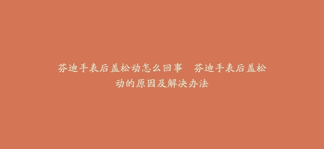 芬迪手表后盖松动怎么回事–芬迪手表后盖松动的原因及解决办法