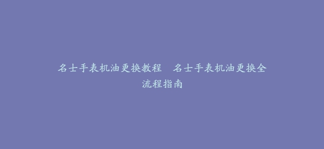 名士手表机油更换教程–名士手表机油更换全流程指南