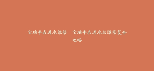 宝珀手表进水维修–宝珀手表进水故障修复全攻略