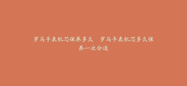 罗马手表机芯保养多久–罗马手表机芯多久保养一次合适