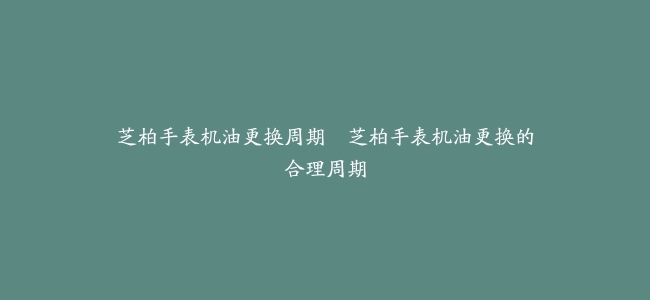 芝柏手表机油更换周期–芝柏手表机油更换的合理周期