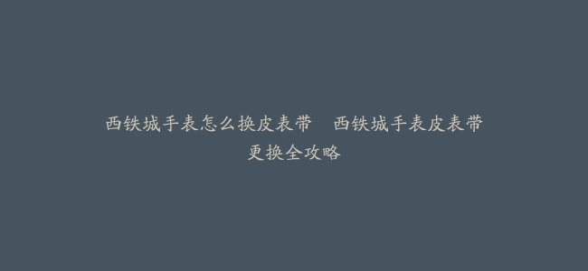 西铁城手表怎么换皮表带--西铁城手表皮表带更换全攻略
