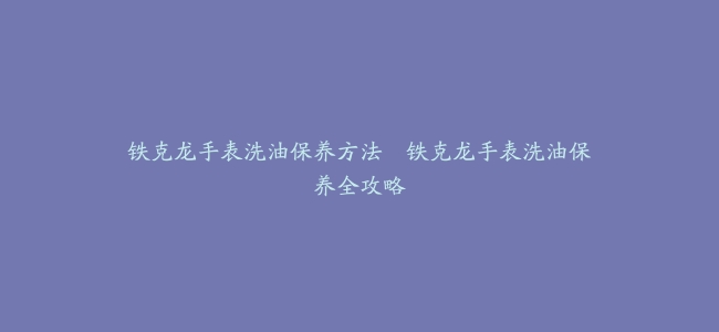 铁克龙手表洗油保养方法–铁克龙手表洗油保养全攻略