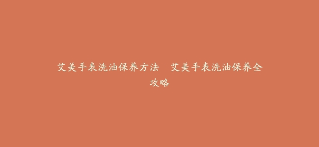 艾美手表洗油保养方法--艾美手表洗油保养全攻略