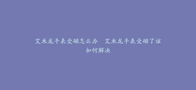 艾米龙手表受磁怎么办–艾米龙手表受磁了该如何解决