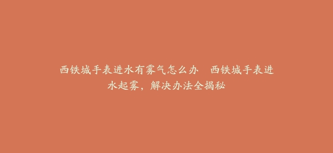 西铁城手表进水有雾气怎么办--西铁城手表进水起雾，解决办法全揭秘