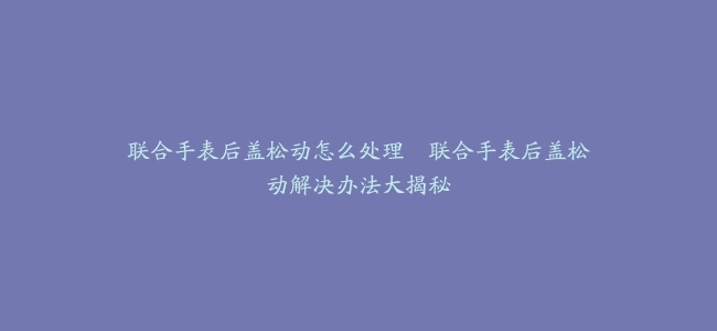 联合手表后盖松动怎么处理--联合手表后盖松动解决办法大揭秘