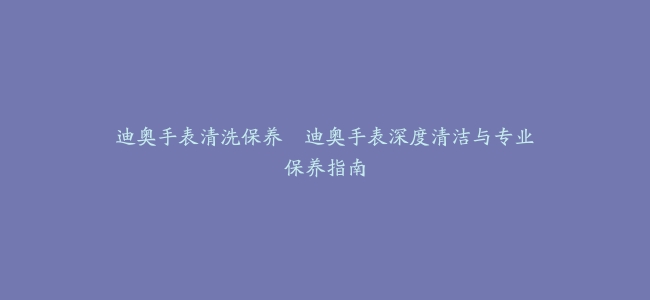迪奥手表清洗保养–迪奥手表深度清洁与专业保养指南