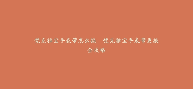 梵克雅宝手表带怎么换--梵克雅宝手表带更换全攻略