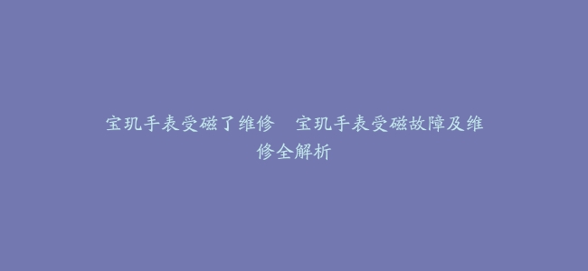 宝玑手表受磁了维修–宝玑手表受磁故障及维修全解析