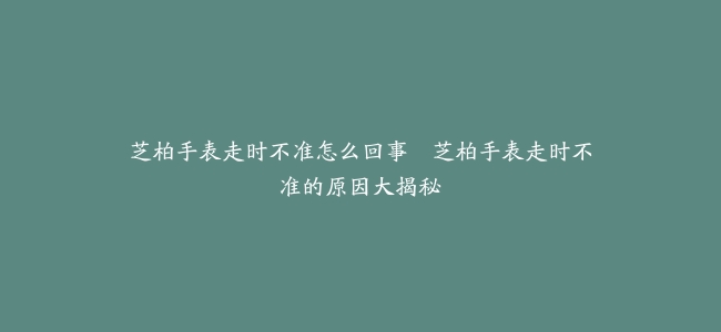 芝柏手表走时不准怎么回事–芝柏手表走时不准的原因大揭秘