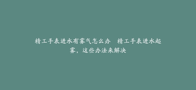 精工手表进水有雾气怎么办--精工手表进水起雾，这些办法来解决