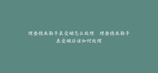 理查德米勒手表受磁怎么处理–理查德米勒手表受磁后该如何处理
