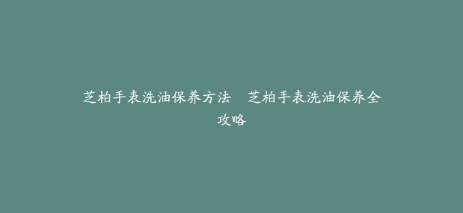 芝柏手表洗油保养方法–芝柏手表洗油保养全攻略