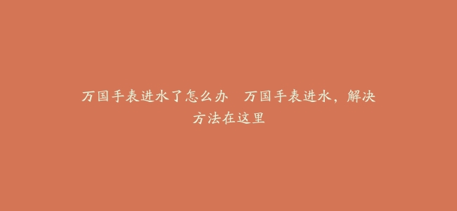 万国手表进水了怎么办–万国手表进水，解决方法在这里