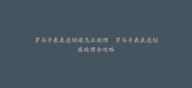 罗马手表表壳划痕怎么处理–罗马手表表壳划痕处理全攻略